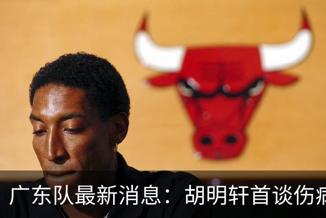 广东队最新消息：胡明轩首谈伤病 杜锋现身中山 焦泊乔再次提交易